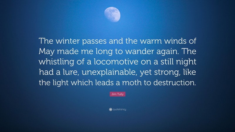 Jim Tully Quote: “The winter passes and the warm winds of May made me long to wander again. The whistling of a locomotive on a still night had a lure, unexplainable, yet strong, like the light which leads a moth to destruction.”