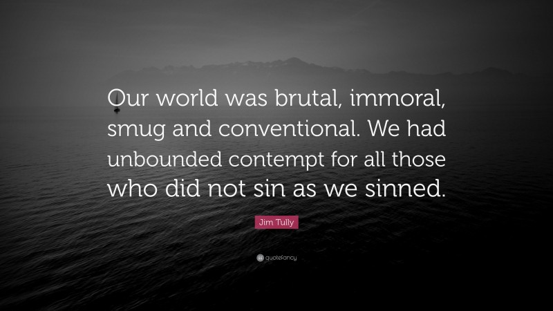 Jim Tully Quote: “Our world was brutal, immoral, smug and conventional. We had unbounded contempt for all those who did not sin as we sinned.”
