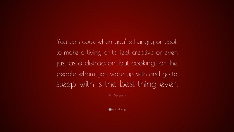 Kim Severson Quote: “You can cook when you’re hungry or cook to make a living or to feel creative or even just as a distraction, but cooking for the people whom you wake up with and go to sleep with is the best thing ever.”