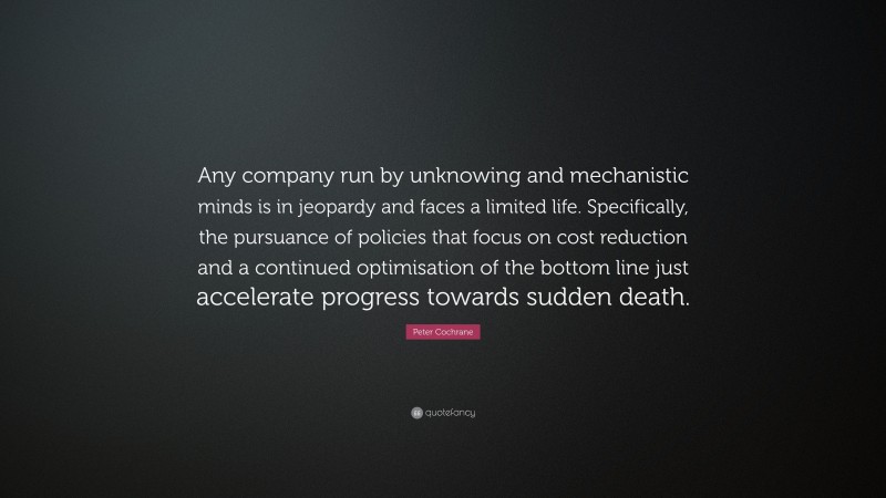 Peter Cochrane Quote: “Any company run by unknowing and mechanistic minds is in jeopardy and faces a limited life. Specifically, the pursuance of policies that focus on cost reduction and a continued optimisation of the bottom line just accelerate progress towards sudden death.”