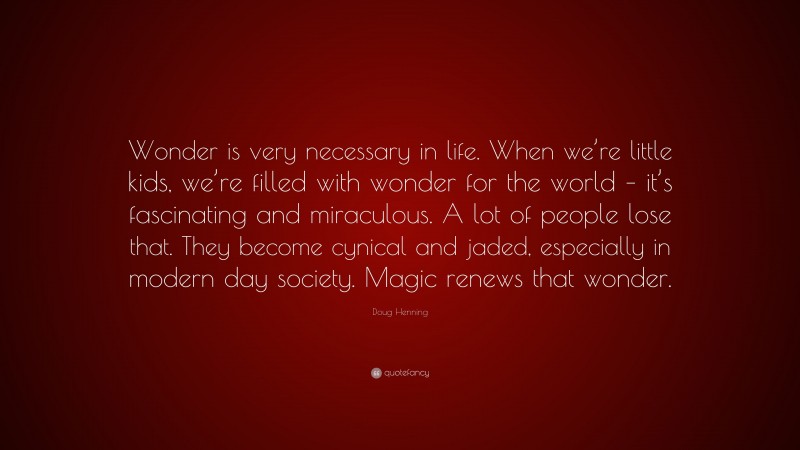 Doug Henning Quote: “Wonder is very necessary in life. When we’re little kids, we’re filled with wonder for the world – it’s fascinating and miraculous. A lot of people lose that. They become cynical and jaded, especially in modern day society. Magic renews that wonder.”