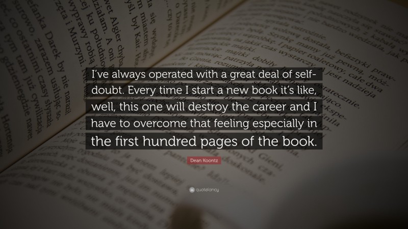 Dean Koontz Quote: “I’ve always operated with a great deal of self-doubt. Every time I start a new book it’s like, well, this one will destroy the career and I have to overcome that feeling especially in the first hundred pages of the book.”