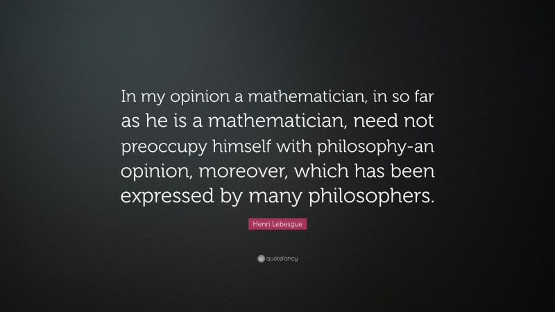 Henri Lebesgue Quote: “In my opinion a mathematician, in so far as he is a mathematician, need not preoccupy himself with philosophy-an opinion, moreover, which has been expressed by many philosophers.”