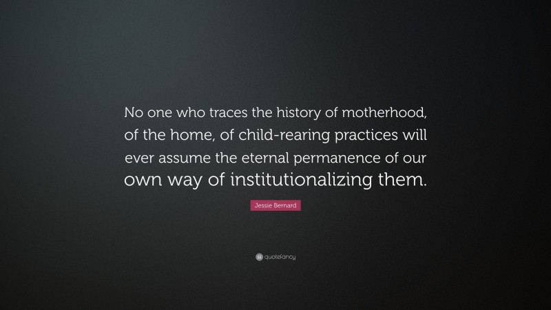 Jessie Bernard Quote: “No one who traces the history of motherhood, of the home, of child-rearing practices will ever assume the eternal permanence of our own way of institutionalizing them.”
