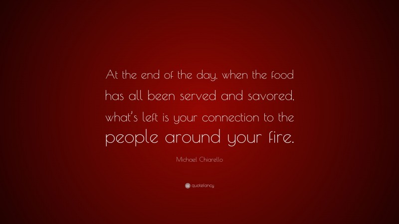 Michael Chiarello Quote: “At the end of the day, when the food has all been served and savored, what’s left is your connection to the people around your fire.”