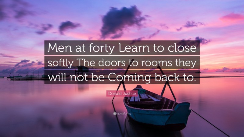 Donald Justice Quote: “Men at forty Learn to close softly The doors to rooms they will not be Coming back to.”