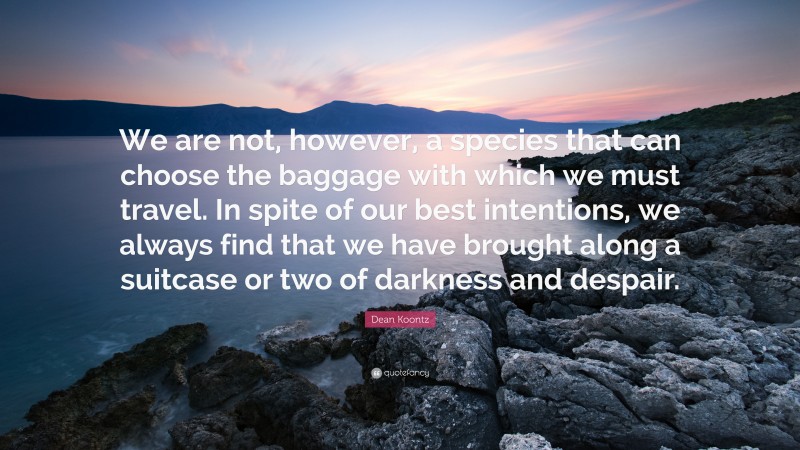Dean Koontz Quote: “We are not, however, a species that can choose the baggage with which we must travel. In spite of our best intentions, we always find that we have brought along a suitcase or two of darkness and despair.”