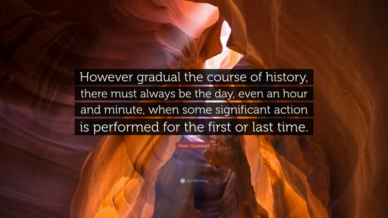 Peter Quennell Quote: “However gradual the course of history, there must always be the day, even an hour and minute, when some significant action is performed for the first or last time.”