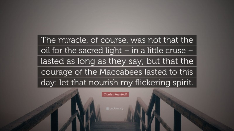 Charles Reznikoff Quote: “The miracle, of course, was not that the oil for the sacred light – in a little cruse – lasted as long as they say; but that the courage of the Maccabees lasted to this day: let that nourish my flickering spirit.”