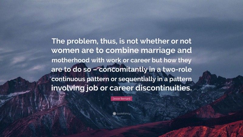 Jessie Bernard Quote: “The problem, thus, is not whether or not women are to combine marriage and motherhood with work or career but how they are to do so – concomitantly in a two-role continuous pattern or sequentially in a pattern involving job or career discontinuities.”