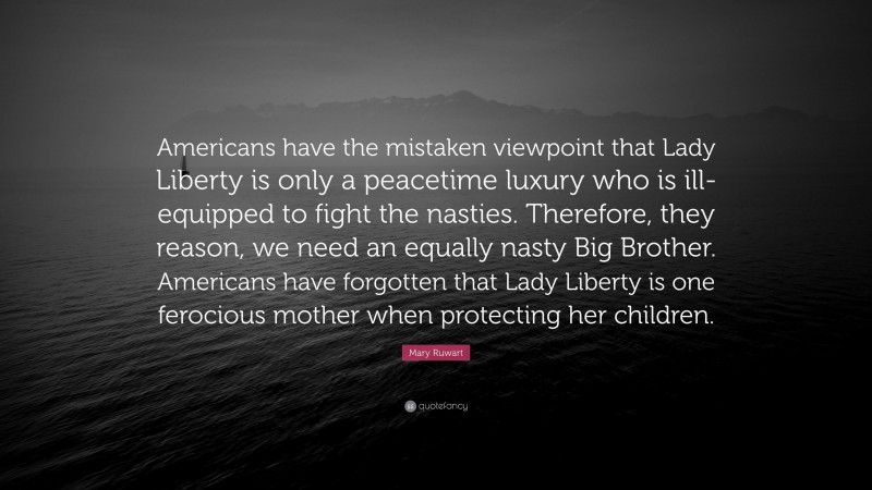 Mary Ruwart Quote: “Americans have the mistaken viewpoint that Lady Liberty is only a peacetime luxury who is ill-equipped to fight the nasties. Therefore, they reason, we need an equally nasty Big Brother. Americans have forgotten that Lady Liberty is one ferocious mother when protecting her children.”