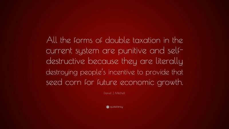 Daniel J. Mitchell Quote: “All the forms of double taxation in the current system are punitive and self-destructive because they are literally destroying people’s incentive to provide that seed corn for future economic growth.”