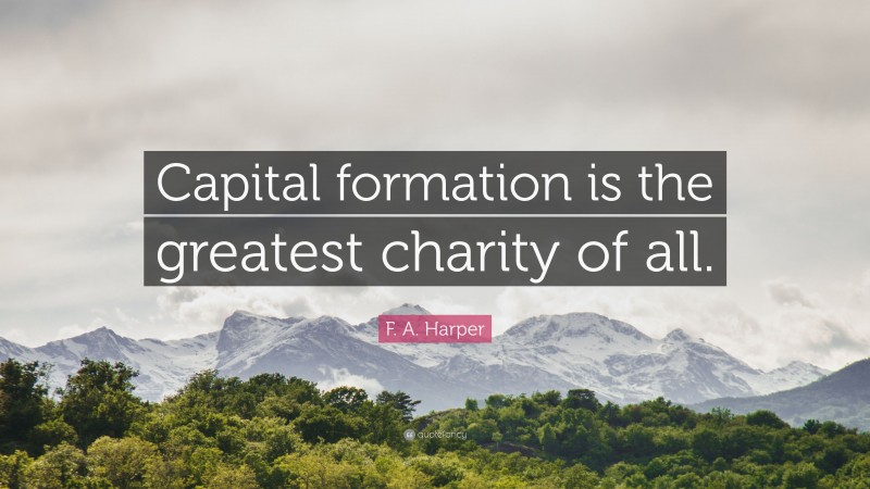 F. A. Harper Quote: “Capital formation is the greatest charity of all.”