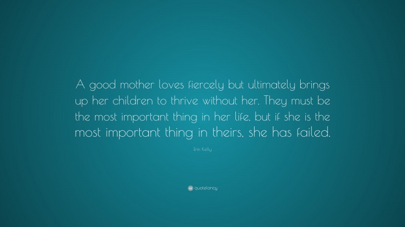 Erin Kelly Quote: “A good mother loves fiercely but ultimately brings up her children to thrive without her. They must be the most important thing in her life, but if she is the most important thing in theirs, she has failed.”