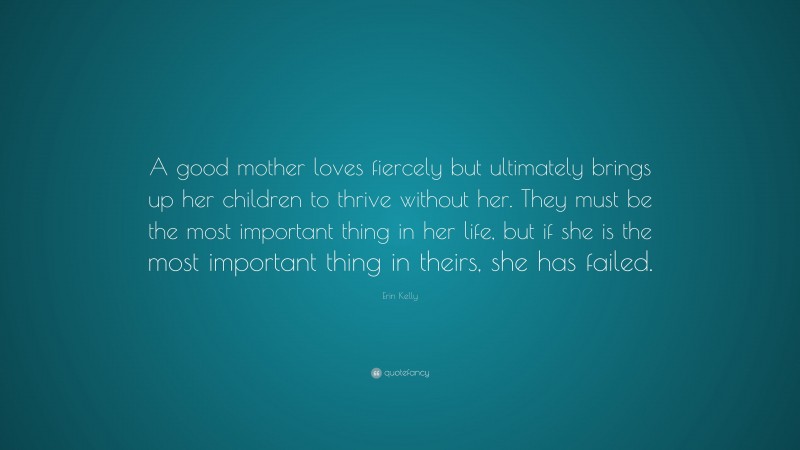 Erin Kelly Quote: “A good mother loves fiercely but ultimately brings up her children to thrive without her. They must be the most important thing in her life, but if she is the most important thing in theirs, she has failed.”