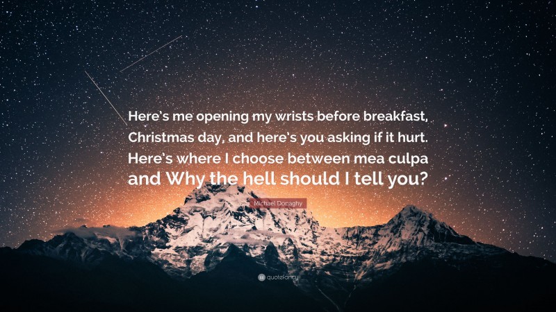 Michael Donaghy Quote: “Here’s me opening my wrists before breakfast, Christmas day, and here’s you asking if it hurt. Here’s where I choose between mea culpa and Why the hell should I tell you?”