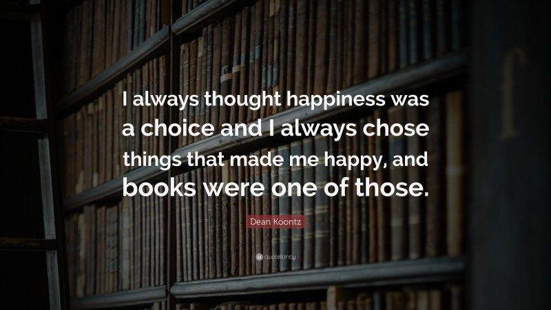 Dean Koontz Quote: “I always thought happiness was a choice and I always chose things that made me happy, and books were one of those.”