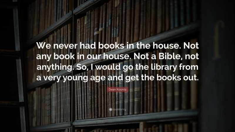 Dean Koontz Quote: “We never had books in the house. Not any book in our house. Not a Bible, not anything. So, I would go the library from a very young age and get the books out.”