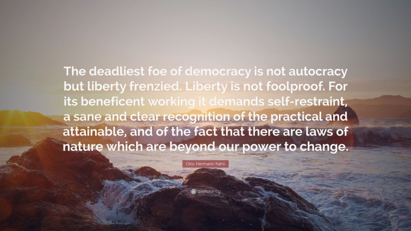 Otto Hermann Kahn Quote: “The deadliest foe of democracy is not autocracy but liberty frenzied. Liberty is not foolproof. For its beneficent working it demands self-restraint, a sane and clear recognition of the practical and attainable, and of the fact that there are laws of nature which are beyond our power to change.”