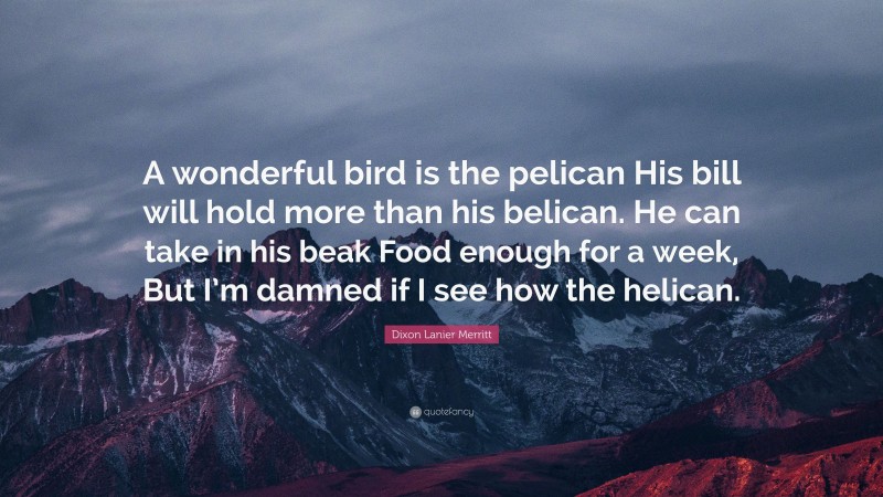 Dixon Lanier Merritt Quote: “A wonderful bird is the pelican His bill will hold more than his belican. He can take in his beak Food enough for a week, But I’m damned if I see how the helican.”