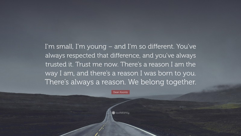 Dean Koontz Quote: “I’m small, I’m young – and I’m so different. You’ve always respected that difference, and you’ve always trusted it. Trust me now. There’s a reason I am the way I am, and there’s a reason I was born to you. There’s always a reason. We belong together.”