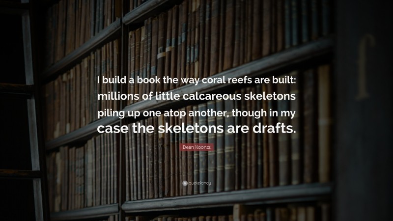 Dean Koontz Quote: “I build a book the way coral reefs are built: millions of little calcareous skeletons piling up one atop another, though in my case the skeletons are drafts.”