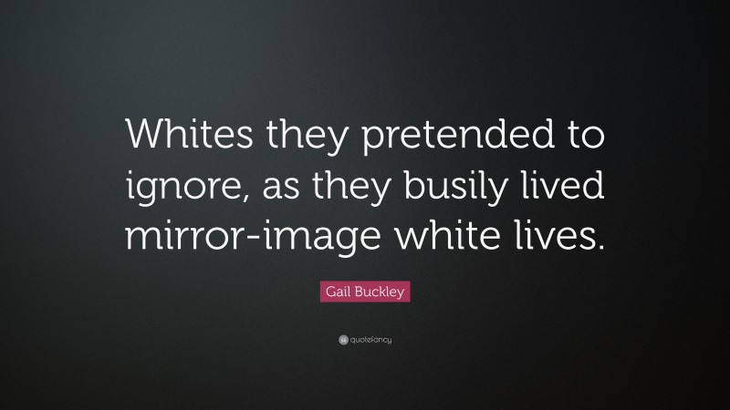 Gail Buckley Quote: “Whites they pretended to ignore, as they busily lived mirror-image white lives.”