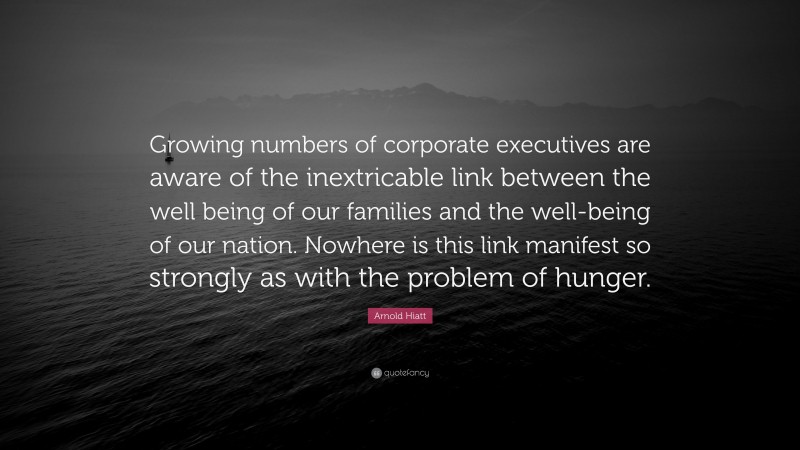 Arnold Hiatt Quote: “Growing numbers of corporate executives are aware of the inextricable link between the well being of our families and the well-being of our nation. Nowhere is this link manifest so strongly as with the problem of hunger.”