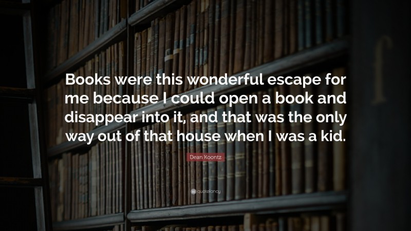 Dean Koontz Quote: “Books were this wonderful escape for me because I could open a book and disappear into it, and that was the only way out of that house when I was a kid.”