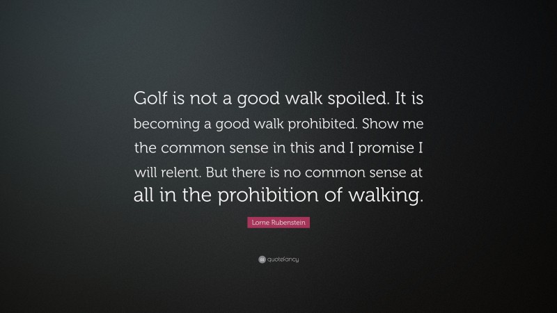 Lorne Rubenstein Quote: “Golf is not a good walk spoiled. It is becoming a good walk prohibited. Show me the common sense in this and I promise I will relent. But there is no common sense at all in the prohibition of walking.”