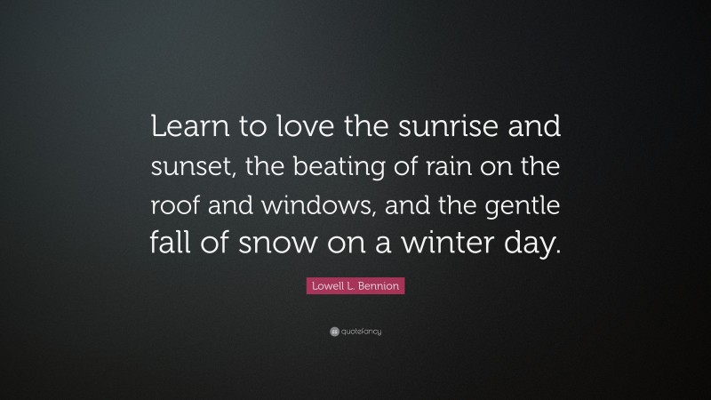 Lowell L. Bennion Quote: “Learn to love the sunrise and sunset, the beating of rain on the roof and windows, and the gentle fall of snow on a winter day.”
