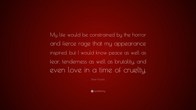 Dean Koontz Quote: “My life would be constrained by the horror and fierce rage that my appearance inspired, but I would know peace as well as fear, tenderness as well as brutality, and even love in a time of cruelty.”