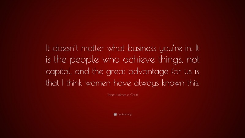 Janet Holmes a Court Quote: “It doesn’t matter what business you’re in. It is the people who achieve things, not capital, and the great advantage for us is that I think women have always known this.”