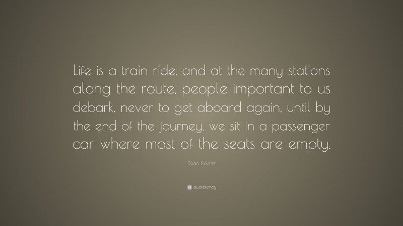 Dean Koontz Quote: “Life is a train ride, and at the many stations along the route, people important to us debark, never to get aboard again, until by the end of the journey, we sit in a passenger car where most of the seats are empty.”