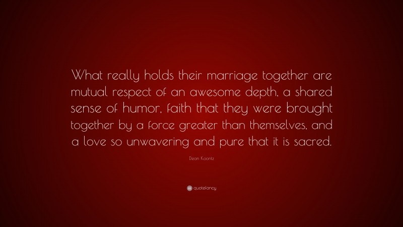 Dean Koontz Quote: “What really holds their marriage together are mutual respect of an awesome depth, a shared sense of humor, faith that they were brought together by a force greater than themselves, and a love so unwavering and pure that it is sacred.”