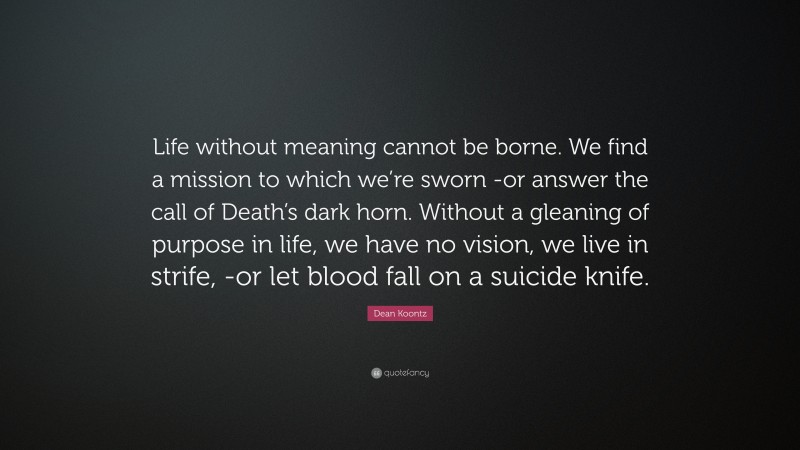 Dean Koontz Quote: “Life without meaning cannot be borne. We find a mission to which we’re sworn -or answer the call of Death’s dark horn. Without a gleaning of purpose in life, we have no vision, we live in strife, -or let blood fall on a suicide knife.”