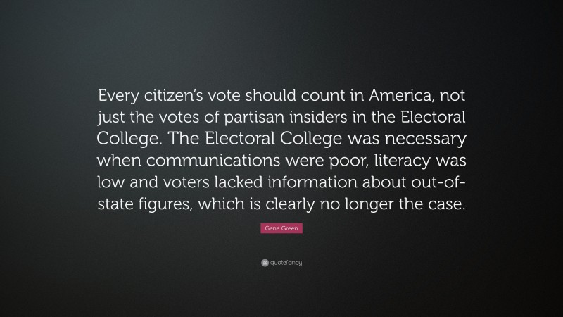 Gene Green Quote: “Every citizen’s vote should count in America, not just the votes of partisan insiders in the Electoral College. The Electoral College was necessary when communications were poor, literacy was low and voters lacked information about out-of-state figures, which is clearly no longer the case.”