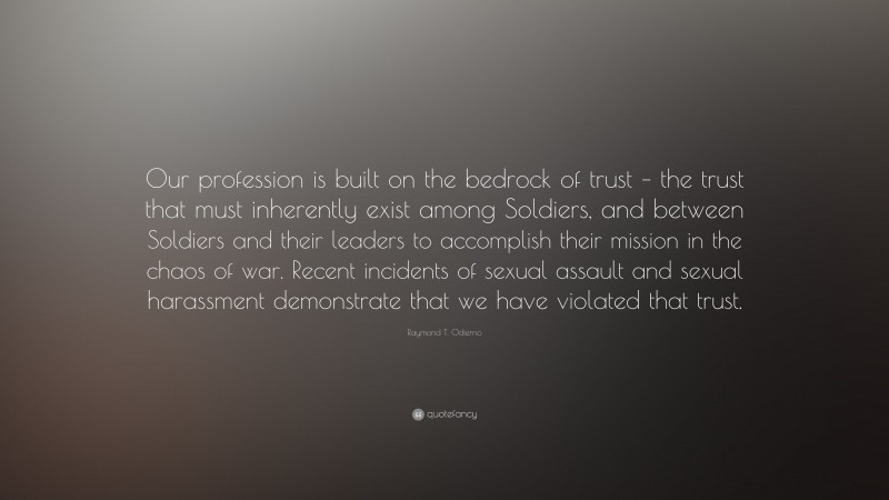 Raymond T. Odierno Quote: “Our profession is built on the bedrock of trust – the trust that must inherently exist among Soldiers, and between Soldiers and their leaders to accomplish their mission in the chaos of war. Recent incidents of sexual assault and sexual harassment demonstrate that we have violated that trust.”