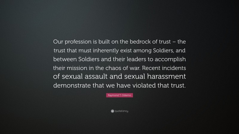 Raymond T. Odierno Quote: “Our profession is built on the bedrock of trust – the trust that must inherently exist among Soldiers, and between Soldiers and their leaders to accomplish their mission in the chaos of war. Recent incidents of sexual assault and sexual harassment demonstrate that we have violated that trust.”
