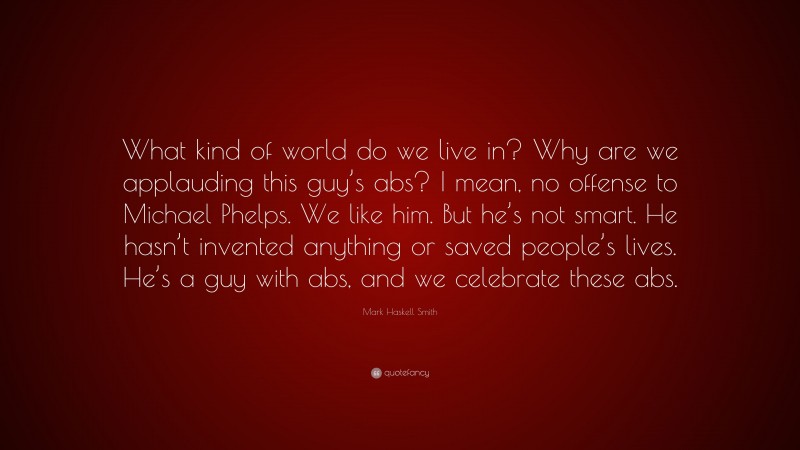 Mark Haskell Smith Quote: “What kind of world do we live in? Why are we applauding this guy’s abs? I mean, no offense to Michael Phelps. We like him. But he’s not smart. He hasn’t invented anything or saved people’s lives. He’s a guy with abs, and we celebrate these abs.”