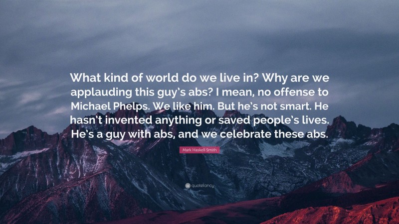 Mark Haskell Smith Quote: “What kind of world do we live in? Why are we applauding this guy’s abs? I mean, no offense to Michael Phelps. We like him. But he’s not smart. He hasn’t invented anything or saved people’s lives. He’s a guy with abs, and we celebrate these abs.”