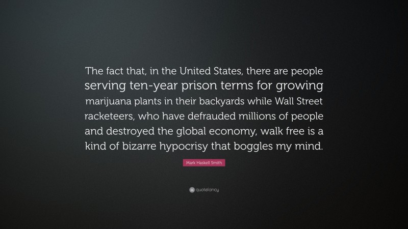 Mark Haskell Smith Quote: “The fact that, in the United States, there are people serving ten-year prison terms for growing marijuana plants in their backyards while Wall Street racketeers, who have defrauded millions of people and destroyed the global economy, walk free is a kind of bizarre hypocrisy that boggles my mind.”