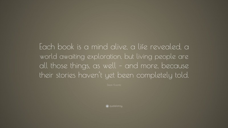 Dean Koontz Quote: “Each book is a mind alive, a life revealed, a world awaiting exploration, but living people are all those things, as well – and more, because their stories haven’t yet been completely told.”