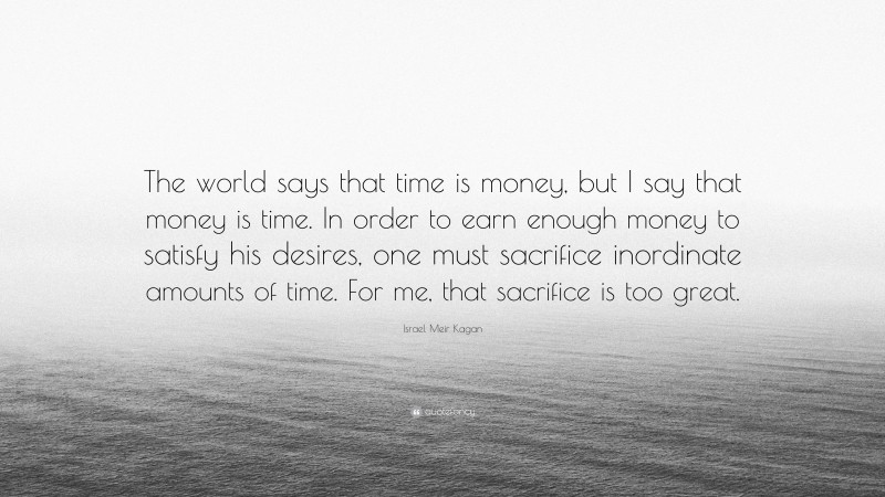 Israel Meir Kagan Quote: “The world says that time is money, but I say that money is time. In order to earn enough money to satisfy his desires, one must sacrifice inordinate amounts of time. For me, that sacrifice is too great.”