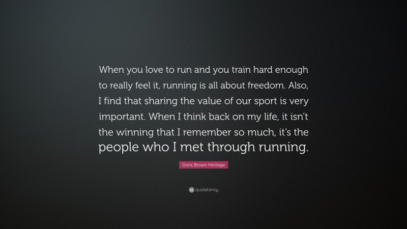 Doris Brown Heritage Quote: “When you love to run and you train hard enough to really feel it, running is all about freedom. Also, I find that sharing the value of our sport is very important. When I think back on my life, it isn’t the winning that I remember so much, it’s the people who I met through running.”