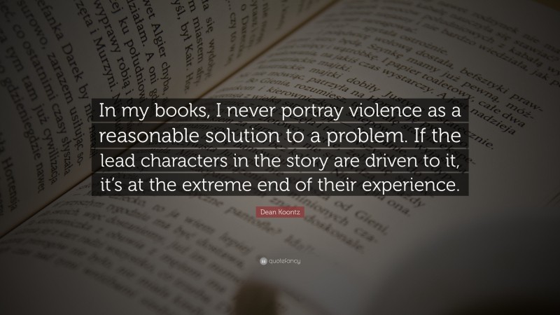 Dean Koontz Quote: “In my books, I never portray violence as a reasonable solution to a problem. If the lead characters in the story are driven to it, it’s at the extreme end of their experience.”