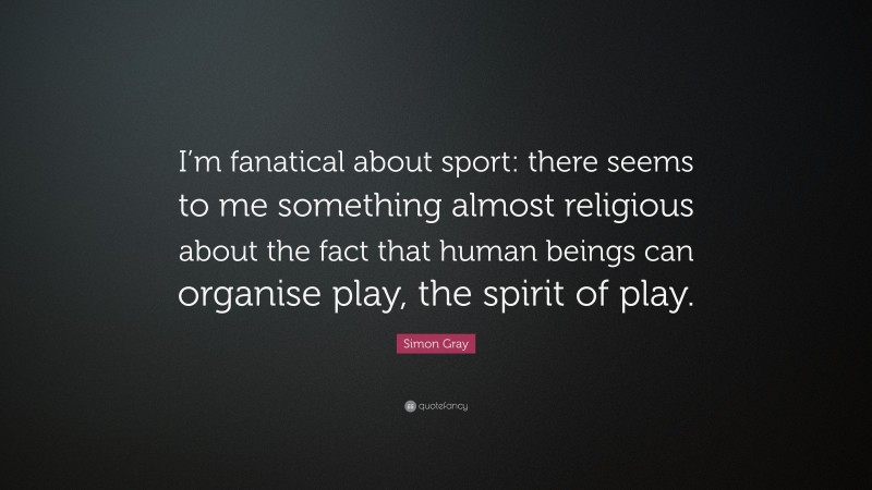 Simon Gray Quote: “I’m fanatical about sport: there seems to me something almost religious about the fact that human beings can organise play, the spirit of play.”