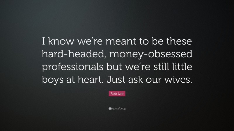 Rob Lee Quote: “I know we’re meant to be these hard-headed, money-obsessed professionals but we’re still little boys at heart. Just ask our wives.”