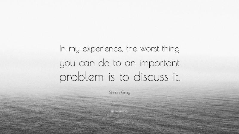 Simon Gray Quote: “In my experience, the worst thing you can do to an important problem is to discuss it.”