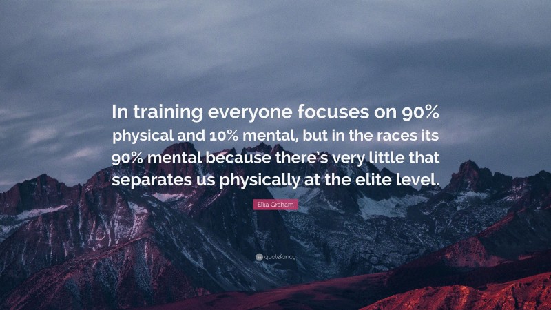 Elka Graham Quote: “In training everyone focuses on 90% physical and 10% mental, but in the races its 90% mental because there’s very little that separates us physically at the elite level.”